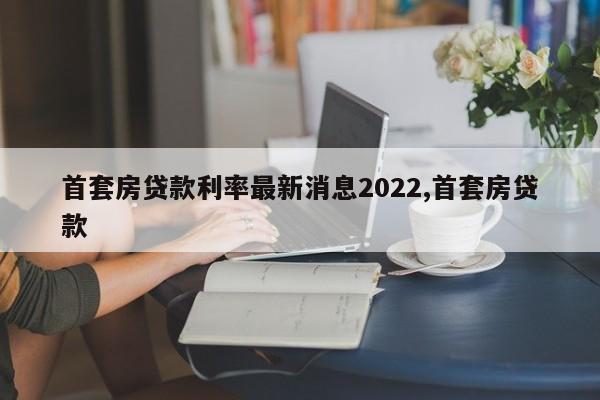 首套房贷款利率最新消息2022,首套房贷款