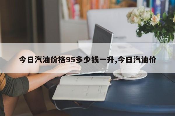 今日汽油价格95多少钱一升,今日汽油价