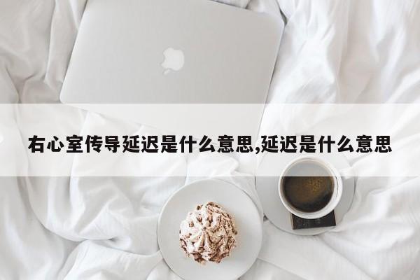 右心室传导延迟是什么意思,延迟是什么意思