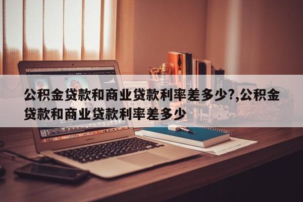 公积金贷款和商业贷款利率差多少?,公积金贷款和商业贷款利率差多少