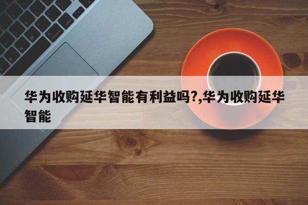 华为收购延华智能有利益吗?,华为收购延华智能