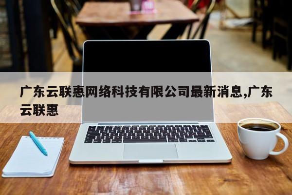 广东云联惠网络科技有限公司最新消息,广东云联惠