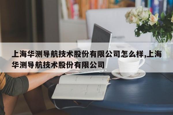 上海华测导航技术股份有限公司怎么样,上海华测导航技术股份有限公司