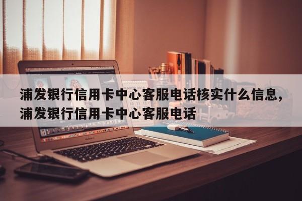 浦发银行信用卡中心客服电话核实什么信息,浦发银行信用卡中心客服电话