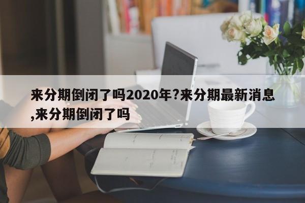 来分期倒闭了吗2020年?来分期最新消息,来分期倒闭了吗