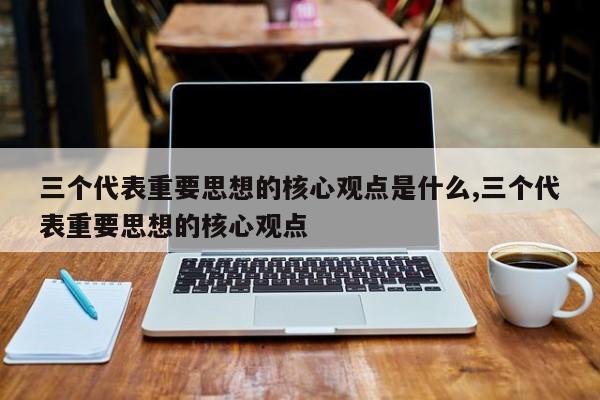 三个代表重要思想的核心观点是什么,三个代表重要思想的核心观点