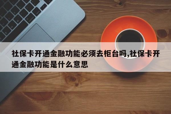 社保卡开通金融功能必须去柜台吗,社保卡开通金融功能是什么意思