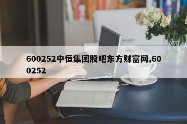 600252中恒集团股吧东方财富网,600252