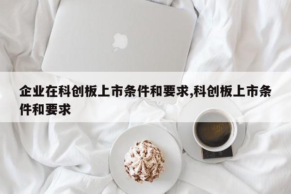 企业在科创板上市条件和要求,科创板上市条件和要求