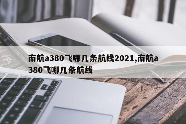 南航a380飞哪几条航线2021,南航a380飞哪几条航线