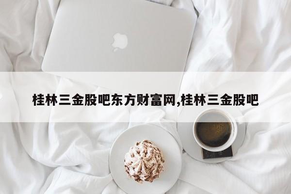 桂林三金股吧东方财富网,桂林三金股吧