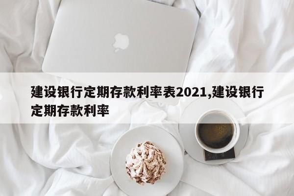 建设银行定期存款利率表2021,建设银行定期存款利率