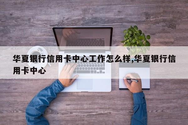 华夏银行信用卡中心工作怎么样,华夏银行信用卡中心