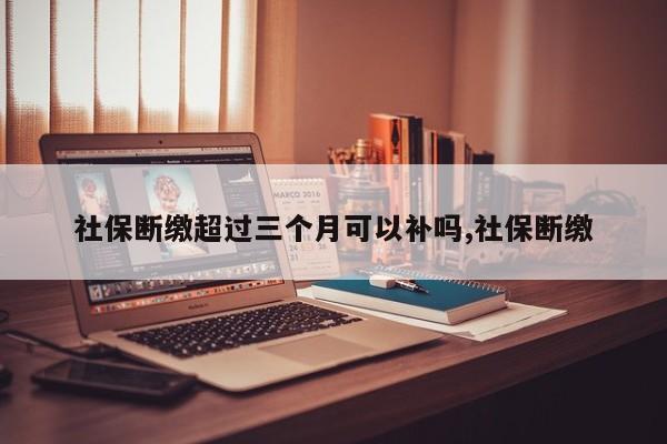 社保断缴超过三个月可以补吗,社保断缴