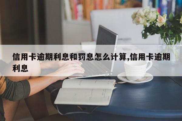 信用卡逾期利息和罚息怎么计算,信用卡逾期利息