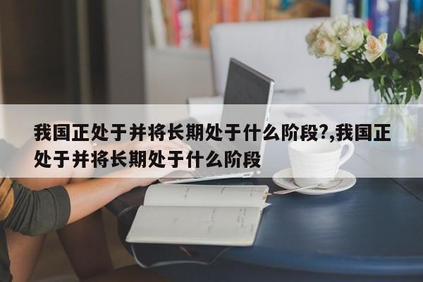 我国正处于并将长期处于什么阶段?,我国正处于并将长期处于什么阶段