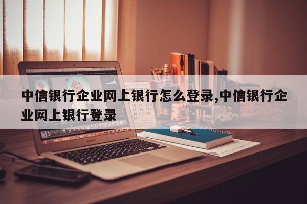 中信银行企业网上银行怎么登录,中信银行企业网上银行登录