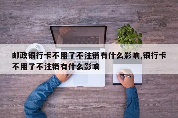 邮政银行卡不用了不注销有什么影响,银行卡不用了不注销有什么影响