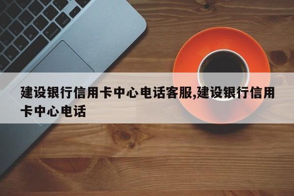 建设银行信用卡中心电话客服,建设银行信用卡中心电话