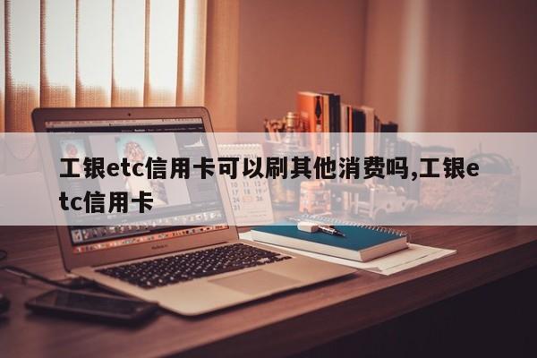 工银etc信用卡可以刷其他消费吗,工银etc信用卡