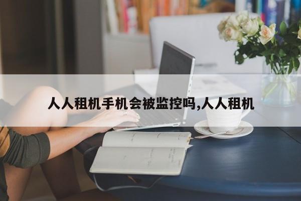 人人租机手机会被监控吗,人人租机