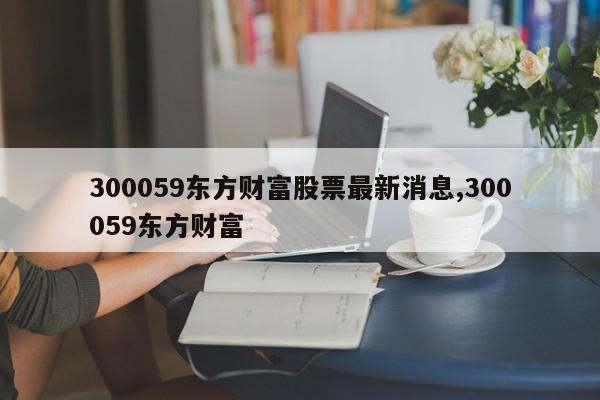 300059东方财富股票最新消息,300059东方财富