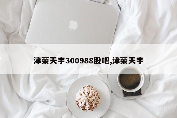 津荣天宇300988股吧,津荣天宇