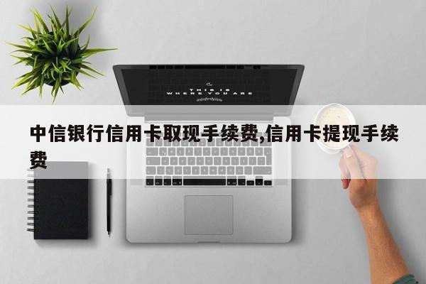 中信银行信用卡取现手续费,信用卡提现手续费