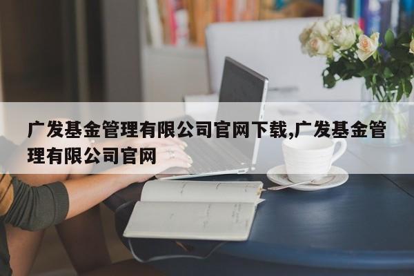 广发基金管理有限公司官网下载,广发基金管理有限公司官网