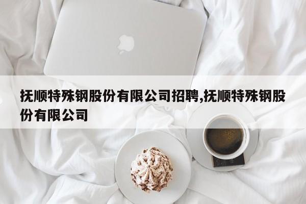 抚顺特殊钢股份有限公司招聘,抚顺特殊钢股份有限公司