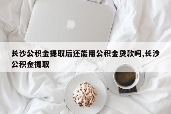 长沙公积金提取后还能用公积金贷款吗,长沙公积金提取